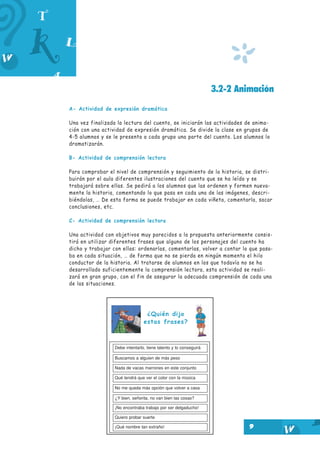 *
9
3.2-2 Animación
A- Actividad de expresión dramática
Una vez finalizada la lectura del cuento, se iniciarán las actividades de anima-
ción con una actividad de expresión dramática. Se divide la clase en grupos de
4-5 alumnos y se le presenta a cada grupo una parte del cuento. Los alumnos lo
dramatizarán.
B- Actividad de comprensión lectora
Para comprobar el nivel de comprensión y seguimiento de la historia, se distri-
buirán por el aula diferentes ilustraciones del cuento que se ha leído y se
trabajará sobre ellas. Se pedirá a los alumnos que las ordenen y formen nueva-
mente la historia, comentando lo que pasa en cada una de las imágenes, descri-
biéndolas, … De esta forma se puede trabajar en cada viñeta, comentarla, sacar
conclusiones, etc.
C- Actividad de comprensión lectora
Una actividad con objetivos muy parecidos a la propuesta anteriormente consis-
tirá en utilizar diferentes frases que alguno de los personajes del cuento ha
dicho y trabajar con ellas: ordenarlas, comentarlas, volver a contar lo que pasa-
ba en cada situación, … de forma que no se pierda en ningún momento el hilo
conductor de la historia. Al tratarse de alumnos en los que todavía no se ha
desarrollado suficientemente la comprensión lectora, esta actividad se reali-
zará en gran grupo, con el fin de asegurar la adecuada comprensión de cada una
de las situaciones.
¿Quién dijo
estas frases?
Debe intentarlo, tiene talento y lo conseguirá
Buscamos a alguien de más peso
Nada de vacas marrones en este conjunto
Qué tendrá que ver el color con la música
No me queda más opción que volver a casa
¿Y bien, señorita, no van bien las cosas?
¡No encontraba trabajo por ser delgaducho!
Quiero probar suerte
¡Qué nombre tan extraño!
 