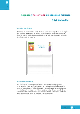 11
3.2-1 Motivación
A- Crear una historia
Se entregará a los alumnos una ficha en la que aparece la portada del libro para
que elaboren una historia en torno a dicha ilustración. En esta actividad se
trata de que los niños se familiaricen con el personaje protagonista del libro y
se interesen por su historia.
B- Actividad de debate
Con el título del libro se plantearán a los alumnos distintas preguntas:
¿Qué le pasa?, ¿Qué necesita?, ¿Es feliz?, … para profundizar en los senti-
mientos, necesidades, … del protagonista y los motivos que le pueden llevar a
no reir. Con ello se iniciará un diálogo que se podrá continuar después de la
lectura del libro, de manera que nos adentremos en el tema de las actitudes
y las oportunidades hacia las personas con discapacidad.
Segundo y Tercer Ciclo de Educación Primaria
Crea una
Historia
 