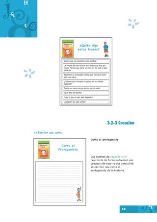 13
3.2-3 Creación
A) Escribir una carta
Carta al protagonista
Los alumnos de segundo ciclo
realizarán de forma individual una
composición escrita que consistirá
en escribir una carta al
protagonista de la historia.
¿Quién dijo
estas frases?
Quiero que me compreis unas lentillas
La mirada de ese niño es muy extraña y muy pro-
funda. Parece que tiene un imán en los ojos o algo
parecido
Alejandro es retrasado mental, por eso tiene esos
ojos, esa cara...
¿Quieres que convierta la pelota en un cohete
espacial?
Todos nos retorcíamos de risa por el suelo
¡Qué libro tan bonito!
Pues sí que es raro ese Alejandro
¡Alejandro se está riendo!
Carta al
Protagonista
*
*
 