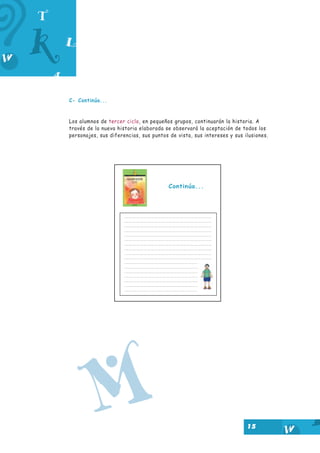 15
C- Continúa...
Los alumnos de tercer ciclo, en pequeños grupos, continuarán la historia. A
través de la nueva historia elaborada se observará la aceptación de todos los
personajes, sus diferencias, sus puntos de vista, sus intereses y sus ilusiones.
Continúa...
M
 