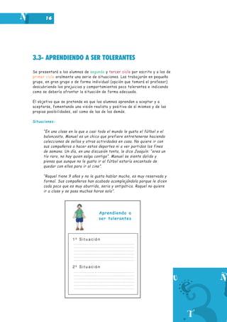 3.3- APRENDIENDO A SER TOLERANTES
Se presentará a los alumnos de segundo y tercer ciclo por escrito y a los de
primer ciclo oralmente una serie de situaciones. Las trabajarán en pequeño
grupo, en gran grupo o de forma individual (opción que tomará el profesor)
descubriendo los prejuicios y comportamientos poco tolerantes e indicando
como se debería afrontar la situación de forma adecuada.
El objetivo que se pretende es que los alumnos aprendan a aceptar y a
aceptarse, fomentando una visión realista y positiva de sí mismos y de las
propias posibilidades, así como de las de los demás.
Situaciones:
“En una clase en la que a casi todo el mundo le gusta el fútbol o el
baloncesto, Manuel es un chico que prefiere entretenerse haciendo
colecciones de sellos y otras actividades en casa. No quiere ir con
sus compañeros a hacer estos deportes ni a ver partidos los fines
de semana. Un día, en una discusión tonta, le dice Joaquín: “eres un
tío raro, no hay quien salga contigo”. Manuel se siente dolido y
piensa que aunque no le gusta ir al fútbol estaría encantado de
quedar con ellos para ir al cine”.
“Raquel tiene 9 años y no le gusta hablar mucho, es muy reservada y
formal. Sus compañeros han acabado acomplejándola porque le dicen
cada poco que es muy aburrida, seria y antipática. Raquel no quiere
ir a clase y se pasa muchas horas sola”.
1 ª S i t u a c i ó n
2 ª S i t u a c i ó n
16
Aprendiendo a
ser tolerantes
 