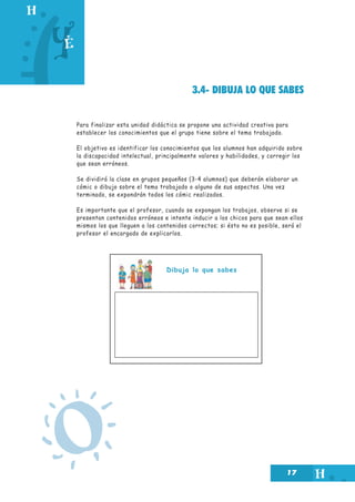 17
3.4- DIBUJA LO QUE SABES
Para finalizar esta unidad didáctica se propone una actividad creativa para
establecer los conocimientos que el grupo tiene sobre el tema trabajado.
El objetivo es identificar los conocimientos que los alumnos han adquirido sobre
la discapacidad intelectual, principalmente valores y habilidades, y corregir los
que sean erróneos.
Se dividirá la clase en grupos pequeños (3-4 alumnos) que deberán elaborar un
cómic o dibujo sobre el tema trabajado o alguno de sus aspectos. Una vez
terminado, se expondrán todos los cómic realizados.
Es importante que el profesor, cuando se expongan los trabajos, observe si se
presentan contenidos erróneos e intente inducir a los chicos para que sean ellos
mismos los que lleguen a los contenidos correctos; si ésto no es posible, será el
profesor el encargado de explicarlos.
Dibuja lo que sabes
O
 