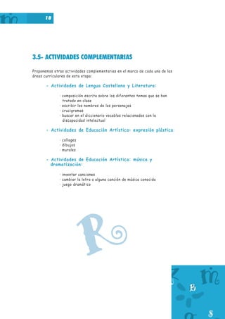 18
3.5- ACTIVIDADES COMPLEMENTARIAS
Proponemos otras actividades complementarias en el marco de cada una de las
áreas curriculares de esta etapa:
- Actividades de Lengua Castellana y Literatura:
· composición escrita sobre los diferentes temas que se han
tratado en clase
· escribir los nombres de los personajes
· crucigramas
· buscar en el diccionario vocablos relacionados con la
discapacidad intelectual
- Actividades de Educación Artística: expresión plástica:
· collages
· dibujos
· murales
- Actividades de Educación Artística: música y
dramatización:
· inventar canciones
· cambiar la letra a alguna canción de música conocida
· juego dramático
R
 