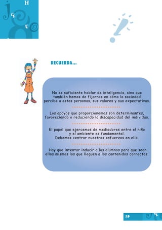 19
RECUERDA...
!
No es suficiente hablar de inteligencia, sino que
también hemos de fijarnos en cómo la sociedad
percibe a estas personas, sus valores y sus expectativas.
Los apoyos que proporcionemos son determinantes,
favoreciendo o reduciendo la discapacidad del individuo.
El papel que ejercemos de mediadores entre el niño
y el ambiente es fundamental.
Debemos centrar nuestros esfuerzos en ello.
Hay que intentar inducir a los alumnos para que sean
ellos mismos los que lleguen a los contenidos correctos.
 