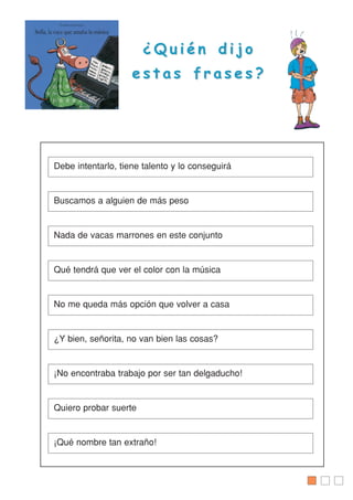 ¿ Q u i é n d i j o¿ Q u i é n d i j o
e s t a s f r a s e s ?e s t a s f r a s e s ?
Debe intentarlo, tiene talento y lo conseguirá
Buscamos a alguien de más peso
Nada de vacas marrones en este conjunto
Qué tendrá que ver el color con la música
No me queda más opción que volver a casa
¿Y bien, señorita, no van bien las cosas?
¡No encontraba trabajo por ser tan delgaducho!
Quiero probar suerte
¡Qué nombre tan extraño!
 