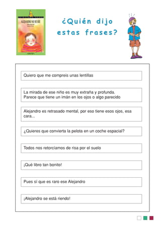 ¿ Q u i é n d i j o¿ Q u i é n d i j o
e s t a s f r a s e s ?e s t a s f r a s e s ?
Quiero que me compreis unas lentillas
La mirada de ese niño es muy extraña y profunda.
Parece que tiene un imán en los ojos o algo parecido
Alejandro es retrasado mental, por eso tiene esos ojos, esa
cara...
¿Quieres que convierta la pelota en un coche espacial?
Todos nos retorcíamos de risa por el suelo
¡Qué libro tan bonito!
Pues sí que es raro ese Alejandro
¡Alejandro se está riendo!
 