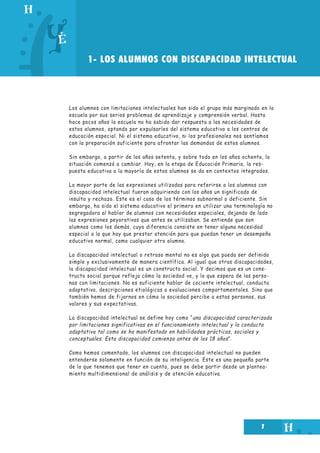 1
1- LOS ALUMNOS CON DISCAPACIDAD INTELECTUAL
Los alumnos con limitaciones intelectuales han sido el grupo más marginado en la
escuela por sus serios problemas de aprendizaje y comprensión verbal. Hasta
hace pocos años la escuela no ha sabido dar respuesta a las necesidades de
estos alumnos, optando por expulsarles del sistema educativo a los centros de
educación especial. Ni el sistema educativo, ni los profesionales nos sentíamos
con la preparación suficiente para afrontar las demandas de estos alumnos.
Sin embargo, a partir de los años setenta, y sobre todo en los años ochenta, la
situación comenzó a cambiar. Hoy, en la etapa de Educación Primaria, la res-
puesta educativa a la mayoría de estos alumnos se da en contextos integrados.
La mayor parte de las expresiones utilizadas para referirse a los alumnos con
discapacidad intelectual fueron adquiriendo con los años un significado de
insulto y rechazo. Este es el caso de los términos subnormal o deficiente. Sin
embargo, ha sido el sistema educativo el primero en utilizar una terminología no
segregadora al hablar de alumnos con necesidades especiales, dejando de lado
las expresiones peyorativas que antes se utilizaban. Se entiende que son
alumnos como los demás, cuya diferencia consiste en tener alguna necesidad
especial a la que hay que prestar atención para que puedan tener un desempeño
educativo normal, como cualquier otro alumno.
La discapacidad intelectual o retraso mental no es algo que pueda ser definido
simple y exclusivamente de manera científica. Al igual que otras discapacidades,
la discapacidad intelectual es un constructo social. Y decimos que es un cons-
tructo social porque refleja cómo la sociedad ve, y lo que espera de las perso-
nas con limitaciones. No es suficiente hablar de cociente intelectual, conducta
adaptativa, descripciones etiológicas o evaluaciones comportamentales. Sino que
también hemos de fijarnos en cómo la sociedad percibe a estas personas, sus
valores y sus expectativas.
La discapacidad intelectual se define hoy como “una discapacidad caracterizada
por limitaciones significativas en el funcionamiento intelectual y la conducta
adaptativa tal como se ha manifestado en habilidades prácticas, sociales y
conceptuales. Esta discapacidad comienza antes de los 18 años”.
Como hemos comentado, los alumnos con discapacidad intelectual no pueden
entenderse solamente en función de su inteligencia. Este es una pequeña parte
de lo que tenemos que tener en cuenta, pues se debe partir desde un plantea-
miento multidimensional de análisis y de atención educativa.
 
