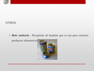 OTROS
• Bote sanitario : Recipiente de hojalata que se usa para contener
productos alimenticios.
 