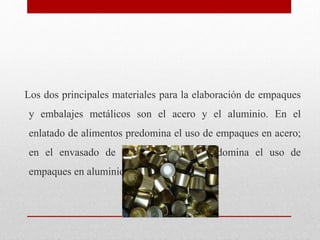 Los dos principales materiales para la elaboración de empaques
y embalajes metálicos son el acero y el aluminio. En el
enl...