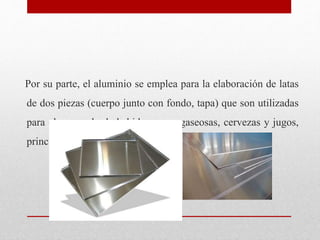 Por su parte, el aluminio se emplea para la elaboración de latas
de dos piezas (cuerpo junto con fondo, tapa) que son util...