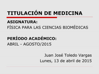 TITULACIÓN DE MEDICINA
ASIGNATURA:
FÍSICA PARA LAS CIENCIAS BIOMÉDICAS
PERÍODO ACADÉMICO:
ABRIL - AGOSTO/2015
Juan José Toledo Vargas
Lunes, 13 de abril de 2015
 