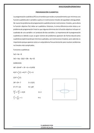 INVESTIGACIÓN OPERATIVAII
ELABORADOPOR:
JESSICA ALLAUCA
PROGRAMACIÓN CUADRÁTICA
La programacióncuadrática(PC) esel nombre que recibe unprocedimiento que minimiza una
funcióncuadráticade n variables sujeta a m restricciones lineales de igualdad o desigualdad.
De nuevolosproblemasde programacióncuadráticatienen restricciones lineales, pero ahora
la función objetivo f(x) debe ser cuadrática. Entonces, la única diferencia entre éstos y un
problemade programación lineal es que algunos términos de la función objetivo incluyen el
cuadrado de una variable o el producto de dos variables. La importancia de la programación
cuadrática es debida a que un gran número de problemas aparecen de forma natural como
cuadráticos(optimizaciónpormínimoscuadrados,conrestriccioneslineales), pero además es
importante porque aparece como un subproblema frecuentemente para resolver problemas
no lineales más complicados.
Funciones cuadráticas
5x2 + 6x + 8
3x2 + 5xy -12y2 + 10x – 8y +15
EJERCICIOS
4X2
+ 2X+4Y2
+ 3Y = 6 => ELIPSE
4( X2
+
1
2
𝑋) + 4( Y2
−
3
4
𝑌) = 6
2( X2
+
1
2
𝑋)
2X2
+ 2Y= 7 C= ( 0,0 )
X2
+ Y2
= 3,5 R= 1,87
2𝑥2
8
+
3𝑌3
8
= 8/8 X= 2
𝑥2
4
+
𝑌3
8/3
= 1 Y=1
 