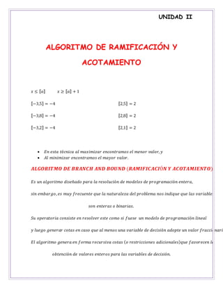 UNIDAD II
ALGORITMO DE RAMIFICACIÓN Y
ACOTAMIENTO
𝑥 ≤ ⟦ 𝑎⟧ 𝑥 ≥ ⟦ 𝑎⟧ + 1
⟦−3,5⟧ = −4
⟦−3,8⟧ = −4
⟦−3,2⟧ = −4
⟦2,5⟧ = 2
⟦2,8⟧ = 2
⟦2,1⟧ = 2
 𝐸𝑛 𝑒𝑠𝑡𝑎 𝑡é𝑐𝑛𝑖𝑐𝑎 𝑎𝑙 𝑚𝑎𝑥𝑖𝑚𝑖𝑧𝑎𝑟 𝑒𝑛𝑐𝑜𝑛𝑡𝑟𝑎𝑚𝑜𝑠 𝑒𝑙 𝑚𝑒𝑛𝑜𝑟 𝑣𝑎𝑙𝑜𝑟, 𝑦
 𝐴𝑙 𝑚𝑖𝑛𝑖𝑚𝑖𝑧𝑎𝑟 𝑒𝑛𝑐𝑜𝑛𝑡𝑟𝑎𝑚𝑜𝑠 𝑒𝑙 𝑚𝑎𝑦𝑜𝑟 𝑣𝑎𝑙𝑜𝑟.
𝑨𝑳𝑮𝑶𝑹𝑰𝑻𝑴𝑶 𝑫𝑬 𝑩𝑹𝑨𝑵𝑪𝑯 𝑨𝑵𝑫 𝑩𝑶𝑼𝑵𝑫 (𝑹𝑨𝑴𝑰𝑭𝑰𝑪𝑨𝑪𝑰Ó𝑵 𝒀 𝑨𝑪𝑶𝑻𝑨𝑴𝑰𝑬𝑵𝑻𝑶)
𝐸𝑠 𝑢𝑛 𝑎𝑙𝑔𝑜𝑟𝑖𝑡𝑚𝑜 𝑑𝑖𝑠𝑒ñ𝑎𝑑𝑜 𝑝𝑎𝑟𝑎 𝑙𝑎 𝑟𝑒𝑠𝑜𝑙𝑢𝑐𝑖ó𝑛 𝑑𝑒 𝑚𝑜𝑑𝑒𝑙𝑜𝑠 𝑑𝑒 𝑝𝑟𝑜𝑔𝑟𝑎𝑚𝑎𝑐𝑖ó𝑛 𝑒𝑛𝑡𝑒𝑟𝑎,
𝑠𝑖𝑛 𝑒𝑚𝑏𝑎𝑟𝑔𝑜, 𝑒𝑠 𝑚𝑢𝑦 𝑓𝑟𝑒𝑐𝑢𝑒𝑛𝑡𝑒 𝑞𝑢𝑒 𝑙𝑎 𝑛𝑎𝑡𝑢𝑟𝑎𝑙𝑒𝑧𝑎 𝑑𝑒𝑙 𝑝𝑟𝑜𝑏𝑙𝑒𝑚𝑎 𝑛𝑜𝑠 𝑖𝑛𝑑𝑖𝑞𝑢𝑒 𝑞𝑢𝑒 𝑙𝑎𝑠 𝑣𝑎𝑟𝑖𝑎𝑏𝑙𝑒𝑠
𝑠𝑜𝑛 𝑒𝑛𝑡𝑒𝑟𝑎𝑠 𝑜 𝑏𝑖𝑛𝑎𝑟𝑖𝑎𝑠.
𝑆𝑢 𝑜𝑝𝑒𝑟𝑎𝑡𝑜𝑟𝑖𝑎 𝑐𝑜𝑛𝑠𝑖𝑠𝑡𝑒 𝑒𝑛 𝑟𝑒𝑠𝑜𝑙𝑣𝑒𝑟 𝑒𝑠𝑡𝑒 𝑐𝑜𝑚𝑜 𝑠𝑖 𝑓𝑢𝑒𝑠𝑒 𝑢𝑛 𝑚𝑜𝑑𝑒𝑙𝑜 𝑑𝑒 𝑝𝑟𝑜𝑔𝑟𝑎𝑚𝑎𝑐𝑖ó𝑛 𝑙𝑖𝑛𝑒𝑎𝑙
𝑦 𝑙𝑢𝑒𝑔𝑜 𝑔𝑒𝑛𝑒𝑟𝑎𝑟 𝑐𝑜𝑡𝑎𝑠 𝑒𝑛 𝑐𝑎𝑠𝑜 𝑞𝑢𝑒 𝑎𝑙 𝑚𝑒𝑛𝑜𝑠 𝑢𝑛𝑎 𝑣𝑎𝑟𝑖𝑎𝑏𝑙𝑒 𝑑𝑒 𝑑𝑒𝑐𝑖𝑠𝑖ó𝑛 𝑎𝑑𝑜𝑝𝑡𝑒 𝑢𝑛 𝑣𝑎𝑙𝑜𝑟 𝑓𝑟𝑎𝑐𝑐𝑖𝑜𝑛𝑎𝑟𝑖𝑜
𝐸𝑙 𝑎𝑙𝑔𝑜𝑟𝑖𝑡𝑚𝑜 𝑔𝑒𝑛𝑒𝑟𝑎 𝑒𝑛 𝑓𝑜𝑟𝑚𝑎 𝑟𝑒𝑐𝑢𝑟𝑠𝑖𝑣𝑎 𝑐𝑜𝑡𝑎𝑠 ( 𝑜 𝑟𝑒𝑠𝑡𝑟𝑖𝑐𝑐𝑖𝑜𝑛𝑒𝑠 𝑎𝑑𝑖𝑐𝑖𝑜𝑛𝑎𝑙𝑒𝑠) 𝑞𝑢𝑒 𝑓𝑎𝑣𝑜𝑟𝑒𝑐𝑒𝑛 𝑙𝑎
𝑜𝑏𝑡𝑒𝑛𝑐𝑖ó𝑛 𝑑𝑒 𝑣𝑎𝑙𝑜𝑟𝑒𝑠 𝑒𝑛𝑡𝑒𝑟𝑜𝑠 𝑝𝑎𝑟𝑎 𝑙𝑎𝑠 𝑣𝑎𝑟𝑖𝑎𝑏𝑙𝑒𝑠 𝑑𝑒 𝑑𝑒𝑐𝑖𝑠𝑖ó𝑛.
 