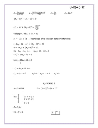 UNIDAD II
𝑑 = |
𝑎𝑥+𝑏𝑦+𝑐
√𝑎2+𝑏2 𝑑 = |
1(6)++2(8)(2)−12
√12 +22 𝑑 = |
10
√5
𝑑 = |4.47
(𝑋1 − ℎ)2
+ ( 𝑋2 − 𝑘)2
= 𝑅
(𝑋1 − 6)2
+ ( 𝑋2 − 8)2
= (
10
√5
)
2
Despejo 𝑋1 de 𝑥1 + 2𝑥2 = 12
𝑥1 = −2𝑥2 + 12 .- Reemplazo en la ecuación de la circunferencia:
(−2𝑥2 + 12 − 6)2
+ ( 𝑋2 − 8)2
= 20
(6 − 2𝑥2)2
+ ( 𝑋2 − 8)2
= 20
36 − 4𝑥2 + 4𝑥2 + 𝑥2 − 16𝑥2 + 64 − 20 = 0
5𝑥2
2
− 20𝑥2 + 80 = 0
5𝑥2
2
− 20𝑥2 + 80 = 0
5
𝑥2
2
− 4𝑥2 + 16 = 0
(𝑥2 − 4)^2 = 0 𝑥2 = 4 𝑥1 = 12 − 8 𝑥1 = 4
𝑬𝑱𝑬𝑹𝑪𝑰𝑪𝑰𝑶 𝟓
𝑀𝐴𝑋𝐼𝑀𝐼𝑍𝐴𝑅 𝑍 = ( 𝑋 − 3)2
+ ( 𝑌 − 1)2
S.a. 2𝑋 + 𝑌 ≤ 2
𝑋 + 3𝑌 ≤ 3
𝑌 ≤ 4
C= (3,1)
2𝑋 + 𝑌 ≤ 2 X Y
 
