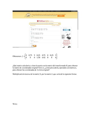Obtenemos 𝐽 =
0 0.75 9
0 0 0
8.25 0.75 0
1.58 6.42 8
8.25 9
8 8
¿Qué matriz calcularíay cómo lausaría conla matriz del transformado H, para obtener
la matriz de coordenadas original?Esto es, ¿cómo procedería, operando conmatrices,
para obtener las coordenadas de la letraoriginal?
Multiplicaríalainversa de la matriz S, por la matriz J, que seríade la siguiente forma:
Wiris:
 