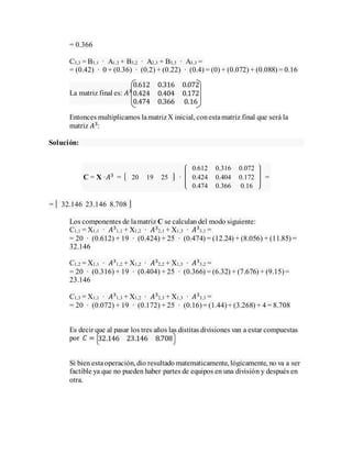 = 0.366
C3,3 = B3,1 · A1,3 + B3,2 · A2,3 + B3,3 · A3,3 =
= (0.42) · 0 + (0.36) · (0.2) + (0.22) · (0.4) = (0) + (0.072) + (0.088) = 0.16
La matriz final es: 𝐴3
0.612 0.316 0.072
0.424 0.404 0.172
0.474 0.366 0.16
Entonces multiplicamos lamatrizX inicial, conestamatriz final que será la
matriz 𝐴3
:
Solución:
C = X ·𝐴3
= 20 19 25 ·
0.612 0.316 0.072
0.424 0.404 0.172
0.474 0.366 0.16
=
= 32.146 23.146 8.708
Los componentes de lamatriz C se calculan del modo siguiente:
C1,1 = X1,1 · 𝐴3
1,1 + X1,2 · 𝐴3
2,1 + X1,3 · 𝐴3
3,1 =
= 20 · (0.612) + 19 · (0.424) + 25 · (0.474) = (12.24) + (8.056) + (11.85) =
32.146
C1,2 = X1,1 · 𝐴3
1,2 + X1,2 · 𝐴3
2,2 + X1,3 · 𝐴3
3,2 =
= 20 · (0.316) + 19 · (0.404) + 25 · (0.366) = (6.32) + (7.676) + (9.15)=
23.146
C1,3 = X1,1 · 𝐴3
1,3 + X1,2 · 𝐴3
2,3 + X1,3 · 𝐴3
3,3 =
= 20 · (0.072) + 19 · (0.172) + 25 · (0.16)= (1.44)+ (3.268) + 4 = 8.708
Es decir que al pasar los tres años las distitas divisiones van a estar compuestas
por 𝐶 = 32.146 23.146 8.708
Si bien estaoperación, dio resultado matematicamente, lógicamente, no va a ser
factible ya que no pueden haber partes de equipos en una división y después en
otra.
 