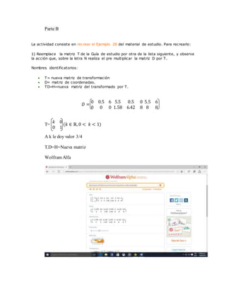 Parte B
La actividad consiste en recrear el Ejemplo 28 del material de estudio. Para recrearlo:
1) Reemplace la matriz T de la Guía de estudio por otra de la lista siguiente, y observe
la acción que, sobre la letra N realiza el pre multiplicar la matriz D por T.
Nombres identificatorios:
 T= nueva matriz de transformación
 D= matriz de coordenadas.
 TD=H=nueva matriz del transformado por T.
𝐷 =
0 0.5 6
0 0 0
5.5 0.5 0
1.58 6.42 8
5.5 6
8 8
T=
𝑘 0
0 1
(𝑘 ∈ ℝ,0 < 𝑘 < 1)
A k le doy valor 3/4
T.D=H=Nueva matriz
Wolfram Alfa
 