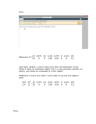 Wiris
Obtenemos: 𝐻 =
0 0.375 4.5
0 0 0
4.125 0.375 0
1.58 6.42 8
4.125 4.5
8 8
¿Qué matriz calcularía y cómo la usaría con la matriz del transformado H, para
obtener la matriz de coordenadas original? Esto es, ¿cómo procedería, operando con
matrices, para obtener las coordenadas de la letra original?
Multiplicaría la inversa de la matriz T, por la matriz H, que seria de la siguiente
forma:
3/4 0
0 1
−1
∗
0 0.375 4.5
0 0 0
4.125 0.375 0
1.58 6.42 8
4.125 4.5
8 8
Wiris:
 