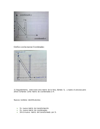 Gráfico conlas nuevas Coordenadas:
2) Seguidamente, seleccione otra matriz de la lista, llámela S, y repita el proceso pero
ahora tomando como matriz de coordenadas a H.
Nuevos nombres identificatorios:
 S= nueva matriz de transformación
 H= nueva matriz de coordenadas.
 SH=J=nueva matriz del transformado por S.
 
