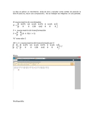 La idea es aplicar un movimiento atrás de otro y estudiar como cambia de posición la
letra N (esto es, hacer una composición). Así se trabajan las imágenes en una pantalla.
𝐻: 𝑛𝑢𝑒𝑣𝑎 𝑚𝑎𝑡𝑟𝑖𝑧 𝑑𝑒 𝑐𝑜𝑜𝑟𝑑𝑒𝑛𝑎𝑑𝑎𝑠
𝐻 =
0 0.375 4.5
0 0 0
4.125 0.375 0
1.58 6.42 8
4.125 4.5
8 8
𝑆 = 𝑛𝑢𝑒𝑣𝑎 𝑚𝑎𝑡𝑟𝑖𝑧 𝑑𝑒 𝑡𝑟𝑎𝑛𝑠𝑓𝑜𝑟𝑚𝑎𝑐𝑖ó𝑛
𝑆 =
𝑘 0
0 1
,(𝑘 ∈ ℝ,𝑘 > 1)
“k” toma valor 2
𝑆𝐻 = 𝐽 = 𝑛𝑢𝑒𝑣𝑎 𝑚𝑎𝑡𝑟𝑖𝑧 𝑑𝑒𝑙 𝑡𝑟𝑎𝑛𝑠𝑓𝑜𝑟𝑚𝑎𝑑𝑜 𝑝𝑜𝑟 𝑆
2 0
0 1
∗
0 0.375 4.5
0 0 0
4.125 0.375 0
1.58 6.42 8
4.125 4.5
8 8
= 𝐽
Wiris:
WolframAlfa:
 