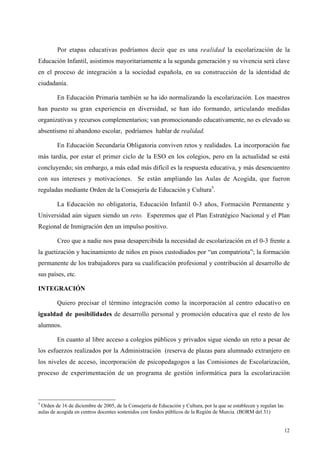 12
Por etapas educativas podríamos decir que es una realidad la escolarización de la
Educación Infantil, asistimos mayoritariamente a la segunda generación y su vivencia será clave
en el proceso de integración a la sociedad española, en su construcción de la identidad de
ciudadanía.
En Educación Primaria también se ha ido normalizando la escolarización. Los maestros
han puesto su gran experiencia en diversidad, se han ido formando, articulando medidas
organizativas y recursos complementarios; van promocionando educativamente, no es elevado su
absentismo ni abandono escolar, podríamos hablar de realidad.
En Educación Secundaria Obligatoria conviven retos y realidades. La incorporación fue
más tardía, por estar el primer ciclo de la ESO en los colegios, pero en la actualidad se está
concluyendo; sin embargo, a más edad más difícil es la respuesta educativa, y más desencuentro
con sus intereses y motivaciones. Se están ampliando las Aulas de Acogida, que fueron
reguladas mediante Orden de la Consejería de Educación y Cultura5
.
La Educación no obligatoria, Educación Infantil 0-3 años, Formación Permanente y
Universidad aún siguen siendo un reto. Esperemos que el Plan Estratégico Nacional y el Plan
Regional de Inmigración den un impulso positivo.
Creo que a nadie nos pasa desapercibida la necesidad de escolarización en el 0-3 frente a
la guetización y hacinamiento de niños en pisos custodiados por “un compatriota”; la formación
permanente de los trabajadores para su cualificación profesional y contribución al desarrollo de
sus países, etc.
INTEGRACIÓN
Quiero precisar el término integración como la incorporación al centro educativo en
igualdad de posibilidades de desarrollo personal y promoción educativa que el resto de los
alumnos.
En cuanto al libre acceso a colegios públicos y privados sigue siendo un reto a pesar de
los esfuerzos realizados por la Administración (reserva de plazas para alumnado extranjero en
los niveles de acceso, incorporación de psicopedagogos a las Comisiones de Escolarización,
proceso de experimentación de un programa de gestión informática para la escolarización
5
Orden de 16 de diciembre de 2005, de la Consejería de Educación y Cultura, por la que se establecen y regulan las
aulas de acogida en centros docentes sostenidos con fondos públicos de la Región de Murcia. (BORM del 31)
 
