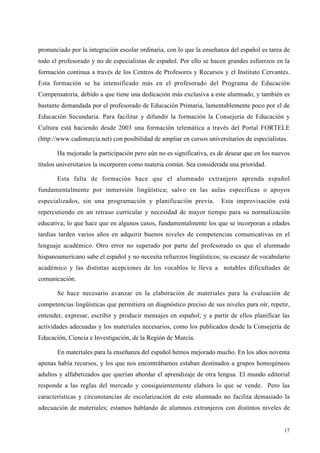 17
pronunciado por la integración escolar ordinaria, con lo que la enseñanza del español es tarea de
todo el profesorado y no de especialistas de español. Por ello se hacen grandes esfuerzos en la
formación continua a través de los Centros de Profesores y Recursos y el Instituto Cervantes.
Esta formación se ha intensificado más en el profesorado del Programa de Educación
Compensatoria, debido a que tiene una dedicación más exclusiva a este alumnado, y también es
bastante demandada por el profesorado de Educación Primaria, lamentablemente poco por el de
Educación Secundaria. Para facilitar y difundir la formación la Consejería de Educación y
Cultura está haciendo desde 2003 una formación telemática a través del Portal FORTELE
(http://www.cadimurcia.net) con posibilidad de ampliar en cursos universitarios de especialistas.
Ha mejorado la participación pero aún no es significativa, es de desear que en los nuevos
títulos universitarios la incorporen como materia común. Sea considerada una prioridad.
Esta falta de formación hace que el alumnado extranjero aprenda español
fundamentalmente por inmersión lingüística; salvo en las aulas específicas o apoyos
especializados, sin una programación y planificación previa. Esta improvisación está
repercutiendo en un retraso curricular y necesidad de mayor tiempo para su normalización
educativa; lo que hace que en algunos casos, fundamentalmente los que se incorporan a edades
tardías tarden varios años en adquirir buenos niveles de competencias comunicativas en el
lenguaje académico. Otro error no superado por parte del profesorado es que el alumnado
hispanoamericano sabe el español y no necesita refuerzos lingüísticos; su escasez de vocabulario
académico y las distintas acepciones de los vocablos le lleva a notables dificultades de
comunicación.
Se hace necesario avanzar en la elaboración de materiales para la evaluación de
competencias lingüísticas que permitiera un diagnóstico preciso de sus niveles para oír, repetir,
entender, expresar, escribir y producir mensajes en español; y a partir de ellos planificar las
actividades adecuadas y los materiales necesarios, como los publicados desde la Consejería de
Educación, Ciencia e Investigación, de la Región de Murcia.
En materiales para la enseñanza del español hemos mejorado mucho. En los años noventa
apenas había recursos, y los que nos encontrábamos estaban destinados a grupos homogéneos
adultos y alfabetizados que querían abordar el aprendizaje de otra lengua. El mundo editorial
responde a las reglas del mercado y consiguientemente elabora lo que se vende. Pero las
características y circunstancias de escolarización de este alumnado no facilita demasiado la
adecuación de materiales; estamos hablando de alumnos extranjeros con distintos niveles de
 