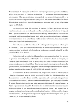 18
desconocimiento de español, sin escolarización previa en algunos casos, por tanto analfabetos,
dentro del grupo clase, en contextos heterogéneos... El profesorado solicita materiales de
autoformación, fichas que permitieran el autoaprendizaje con su supervisión, conseguirlo en la
adquisición de nuevas lenguas extranjeras es muy difícil, máxime sin una cualificación técnica
del profesional, lo que lleva a que profesores y alumnos tengan que hacer un gran esfuerzo para
superar las dificultades.
El Instituto Cervantes, del Ministerio de Asuntos Exteriores, cuenta con una gran
plataforma interactiva para la enseñanza del español en el extranjero, “Aula Virtual de Español,
AVE”, que en colaboración con la Universidad de Murcia y la Consejería de Educación está
permitiendo que los centros educativos que tienen Aulas de Acogida para inmigrantes, utilizando
el soporte informático de las Aulas Plumier puedan acceder a la formación. La evaluación de los
aprendizajes y resultados es altamente positiva.
Una de las medidas del desarrollo del Plan Estratégico de Inmigración en la Consejería
de Educación y Cultura es la elaboración de materiales de enseñanza de español por un grupo de
expertos que viene participando en la formación del profesorado y conoce la realidad de las aulas
y las necesidades de los alumnos.
La inexistencia de un currículum del español como lengua extranjera, hasta bien reciente,
ha generado más ambigüedad y arbitrariedad en su tratamiento. Desde la Consejería, de
Educación, Ciencia e Investigación se ha publicado un currículum orientativo, de español como
lengua extranjera, que permite establecer el marco de referencia para los procesos docentes. De
igual modo se ha puesto en marcha el programa específico de español para extranjeros, regulado
mediante la Orden de 18 de octubre de 2007 ( BORM 6 de noviembre de 2007)
Recientemente, el 24 de diciembre de 2005, se publicó la Orden de la Consejería de
Educación y Cultura por la que se regulan las Aulas de Acogida para alumnos extranjeros con
desconocimiento de español. Es una modalidad organizativa de los centros educativa para tercer
ciclo de Educación Primaria y la Educación Secundaria Obligatoria, que acoge grupos reducidos
de quince alumnos como máximo que acoge a alumnos inmigrantes de reciente llegada a la
Región y que desconocen el español. Ha estado en fase de experimentación varios años, hay unas
80 y su evaluación es muy positiva entre toda la Comunidad escolar. Sus objetivos son la
acogida, enseñanza intensiva de español, introducción a la cultura y hábitos sociales; tiene un
carácter temporal y de progresiva incorporación al grupo clase referente para evitar que se
convierta en un gueto o medida de exclusión.
 