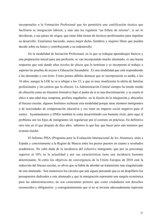 21
incorporarlos a la Formación Profesional que les permitiría una cualificación técnica que
facilitaría se integración laboral, y más aún les regalaría “un billete de retorno”, si así lo
decidieran, a sus países de origen, que tanta falta tienen de técnicos profesionales para impulsar
su desarrollo. Estaríamos haciendo, nunca mejor dicho, hombres y mujeres libres que pueden
decidir sobre su futuro y contribuyendo a su codesarrollo.
En la modalidad de Iniciación Profesional, en la que se trabajan aprendizajes básicos y
una preparación inicial para una profesión, se van incorporando mucho alumnado, es una buena
respuesta que está dando altos niveles de chicos que la terminan y se incorporan al trabajo o
superan las pruebas de acceso a Educación Secundaria. Es una modalidad que está respondiendo
a las demandas y con éxito. Como puntos débiles destacar que su incorporación es tardía, a los
16 años, aunque la LOE la va a rebajar a los 15; y que es muy insuficiente la oferta de familias
profesionales y los centros que la ofrecen. La Administración Central siempre ha tenido miedo
de ofrecerla como un itinerario formativo bajo el pudor de si es una discriminación y se coarta al
chico a una edad muy temprana, prefiere engañarlos en la ilusión de la integración y abocarlos
al fracaso escolar, algunos Institutos rechazan esta modalidad porque atrae alumnos inmigrantes
o de necesidades de compensación educativa y eso tiene un impacto social negativo para el
centro. Ayuntamientos y ONGs también la están desarrollando con bastante éxito, pero aquí el
problema son los hijos de inmigrantes sin regularizar por el contrato en prácticas. En definitiva
otro reto en el que después de diez años sabemos lo que hay que hacer pero aún tenemos que
avanzar mucho.
El Informe PISA (Programa para la Evaluación Internacional de los Alumnos), sitúa a
España y concretamente a la Región de Murcia entre los peores puestos en cuanto a resultados
académicos. No cabe duda de la incidencia del colectivo inmigrante, que por su porcentaje
superior al 10% en la actualidad y por sus características tiene una incidencia bastante
determinante. Si entre los objetivos de convergencia de la Unión Europea de 2010 está la
reducción del fracaso escolar, es obvio que se habrá de abordar un tratamiento más singularizado
de este alumnado. Son numerosos los círculos que aún siguen pensando que es un despilfarro los
presupuestos dedicados a este alumnado y que la inmigración representa una sangría económica
para las administraciones; no son conscientes primero que como ciudadanos son derechos
reconocidos y obligatorios y consiguientemente que si no se invierte adecuadamente repercute
 