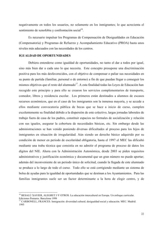 22
negativamente en todos los usuarios, no solamente en los inmigrantes; lo que acrecienta el
sentimiento de xenofobia y confrontación social16
.
Es necesario impulsar los Programas de Compensación de Desigualdades en Educación
(Compensatoria) y Programas de Refuerzo y Acompañamiento Educativo (PROA) hasta unos
niveles más adecuados con las necesidades de los centros.
IGUALDAD DE OPORTUNIDADES
Debiera entenderse como igualdad de oportunidades, no tanto el dar a todos por igual,
sino más bien dar a cada uno lo que necesita. Este concepto presupone una discriminación
positiva para los más desfavorecidos, con el objetivo de compensar o paliar sus necesidades en
su punto de partida (familiar, personal o de entorno) a fin de que puedan llegar a conseguir los
mismos objetivos que el resto del alumnado17
. A esta finalidad todas las Leyes de Educación han
recogido este principio y para ello se crearon los servicios complementarios de transporte,
comedor, libros y residencia escolar. Los primeros están destinados a alumnos de escasos
recursos económicos, que en el caso de los inmigrantes son la inmensa mayoría, y se accede a
ellos mediante convocatoria pública de becas que se hace a inicio de curso, cumplen
excelentemente su finalidad debido a la dispersión de este colectivo, largas jornadas laborales de
trabajo fuera de casa de los padres, constituir espacios no formales de socialización y relación
con sus iguales, asegurar la cobertura de necesidades básicas, etc. Sin embargo desde las
administraciones se han venido poniendo diversas dificultades al proceso para los hijos de
inmigrantes en situación de irregularidad. Aún siendo un derecho básico adquirido por su
condición de menor en periodo de escolaridad obligatoria, hasta el 1997 el MEC las dificultó
mediante una traba técnica que consistía en no admitir el programa de proceso de datos los
dígitos del NIE. Ahora con la Administración Autonómica, desde 2003 se piden requisitos
administrativos y justificación económica y documental que un gran número no puede aportar;
además del inconveniente de un periodo único de solicitud, cuando la llegada de este alumnado
se produce a lo largo de todo el curso. Todo ello se está corrigiendo mediante un sistema de
bolsa de ayudas para la igualdad de oportunidades que se destinan a los Ayuntamientos. Para las
familias inmigrantes suele ser un factor determinante a la hora de elegir centro, y de
16
BESALÚ XAVIER, ALEGRET J Y OTROS. La educación intercultural en Europa. Un enfoque curricular.
Ediciones Pomares. Barcelona 1998
17
CARBONELL, FRANCES. Inmigración: diversidad cultural, desigualdad social y educación. MEC. Madrid.
1995
 