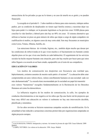 23
autoexcluirse de los privados ya que no lo tienen y en caso de tenerlo no es gratis y no pueden
financiarlo.
La acogida en el periodo 0 – 3 años también es básica para estos menores, trabajan ambos
padres, por su condición de desplazados no tienen aquí familia extensa y necesitan dejar sus
hijos para poder ir a trabajar; en la presente legislatura se ha previsto crear 10.000 plazas para
conciliar la vida familiar y laboral pero aún hay un 40% sin crear. El sistema alternativo que
utilizan es hacinar en pisos un gran número de niños que dejan a cargo de algún compañero sin
cualificación ni medios, en algunos casos de muy corta edad. Son muy frecuentes en municipios
como Lorca, Totana, Alhama, Jumilla, etc.
Las atenciones básicas de vivienda, higiene, etc., también dejan mucho que desear por
las condiciones de infravivienda en la que viven muchos o el hacinamiento (es bastante común
alquilar pisos en los que viven una familia en cada habitación). El seguimiento de los servicios
sociales ha hecho mejorar bastante esta situación, pero aún hay mucho por hacer para que estos
niños lleguen a su escuela en un buen estado, equiparable con el resto de sus compañeros.
EDUCACIÓN EN VALORES
Los medios de comunicación nos despiertan con frecuencia una realidad que,
hipócritamente, creíamos ausentes de nuestro suelo patrio: el racismo18
. La educación debe estar
comprometida con unos valores éticos, valores sencillamente humanos en una sociedad cada vez
más deshumanizada19
. La escuela tiene encomendado por la sociedad ese papel de transmitir
esos valores “humanistas” recogidos fundamentalmente en la Declaración de los Derechos
Humanos así como los democráticos.
La influencia negativa de los medios de comunicación, la calle, los ejemplos de
conductas discriminatorias es tan negativa en los niños que fija una fuerte red de prejuicios que
hace muy difícil una educación en valores si realmente no hay una intervención decidida,
planificada y sistemática.
En los años noventa se hicieron numerosas campañas sociales de sensibilización. En la
actualidad se han reducido a actuaciones concretas promovidas por organizaciones amparadas en
algún proyecto europeo.
18
CALVO BUEZAS, TOMÁS. Inmigración y racismo. Así sienten lo jóvenes de siglo XXI. Cauce Editorial. 2000
Madrid.
19
CAMPS, VICTORIA. Los valores en la educación. 1994. Anaya. Madrid.
 