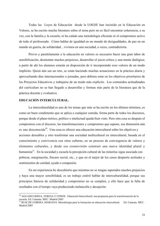 24
Todas las Leyes de Educación desde la LOGSE han insistido en la Educación en
Valores, se ha escrito mucha literatura sobre el tema pero no es fácil encontrar coherencia, a su
vez, con la familia y la escuela; ni ha calado una metodología eficiente ni el compromiso activo
de todo el profesorado. Cómo hablar de igualdad en un mundo de desigualdades, de paz en un
mundo en guerra, de solidaridad…vivimos en una sociedad, a veces, contradictoria.
Previo y paralelamente a la educación en valores es necesario hacer una gran labor de
sensibilización, desmontar muchos prejuicios, desarrollar el juicio crítico y una mente dialógica;
a partir de ahí los alumnos estarán en disposición de ir incorporando esos valores de un modo
implícito. Quizá aún sea un reto, se están haciendo muchas actuaciones en la práctica diaria y
aprovechando días internacionales o jornadas, pero debiera estar en los objetivos prioritarios de
los Proyectos Educativos y trabajarse de un modo más explícito. Los contenidos actitudinades
del currículum no se han llegado a desarrollar y forman más parte de la literatura que de la
práctica docente y evaluativa.
EDUCACIÓN INTERCULTURAL.
La interculturalidad es uno de los temas que más se ha escrito en los últimos términos, es
como un buen condimento que se aplica a cualquier comida, forma parte de todos los discursos,
porque desde el plano teórico, político o intelectual queda bien visto. Pero otra cosa es después el
compromiso con el discurso, las transformaciones y compromiso que supone, esa dimensión aún
es una desconocida20
. Una cosa es ofrecer una educación intercultural sobre los objetivos y
acciones deseables y otro trasformar una sociedad multicultural en intercultural, basada en el
conocimiento y convivencia con otras culturas, en un proceso de convergencia de valores y
elementos culturales, y desde esa cosmovisión construir una nueva identidad plural y
humanista21
. En la sociedad y escuela la percepción cultural de las minorías sigue asociada con
pobreza, marginación, fracaso social, etc., y que en el mejor de los casos despierte actitudes y
sentimientos de caridad, ayuda o compasión.
En mi experiencia he descubierto que mientras no se tengan superados muchos prejuicios
y haya una mayor sensibilidad, es un trabajo estéril hablar de interculturalidad, porque sus
principios básicos de solidaridad y compromiso no se cumplen, y ello hace que la falta de
resultados con el tiempo vaya produciendo melancolía y decepción.
20
AGUADO ODINA, TERESA Y OTROS. Educación Intercultural: una propuesta para la transformación de la
escuela. Ed. Catarata. MEC. Madrid 2005
21
RUIZ DE LOBERA, MARIANA. Metodología para la formación en educación intercultural. Ed. Catarata. MEC.
Madrid 2005
 