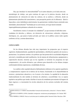 25
Hay que introducir la interculturalidad22
en el centro educativo, en el aula como una
metodología de trabajo, una gota continua de agua en la práctica docente, desde un
planteamiento de valoración de todas las culturas, de su análisis y reflexión, desde un
planteamiento pluralista del conocimiento y una percepción positiva de la diferencia. Quizá a
largo plazo, como indicábamos anteriormente, las generaciones venideras hayan construido unas
identidades pluriculturales23
facilitadas por su convivencia, en la que fueron tomando
imperceptiblemente préstamos culturales de su entorno.
Socialmente avanza el concepto de ciudadanía24
, ya que reconoce al individuo como
ciudadano de derechos y deberes, sin distinción de valoraciones culturales, religiosas,
ideológicas, etc., que pasan al plano privado; por tanto en lo público somos todos iguales
conforme a la ley y normas democráticas.
CONCLUSIÓN
En las últimas décadas han sido muy importantes las propuestas que al respecto
sugirieron, fundamentalmente, igualdad de oportunidades y distribución equitativa de recursos y
prestaciones. Las primeras remiten a las políticas que han promovido la escolaridad obligatoria
universal y extendida para toda la población y las de mejoras de infraestructura, equipamiento y
capacitación docente; mientras que en las segundas se incluirán los programas de tipo
compensatorio y de acción afirmativa, que cobraron gran desarrollo en las últimos tiempos
conformando distintas experiencias y modalidades diversas.
Los análisis sobre equidad educativa habitualmente enfatizan en los aspectos igualitarios
y compensatorios respecto de la métrica de los bienes; focalizando en la disponibilidad de
recursos y prestaciones educativas y en el acceso a los mismos. La equidad de la educación
tradicionalmente ha sido medida en términos de cobertura y accesibilidad. Así, se supone
equitativa una política que tienda a facilitar el acceso de estudiantes provenientes de hogares de
bajos ingresos o a incrementar los niveles educativos de los sectores excluidos del sistema
escolar.
22
MEDINA RIVILLA Y OTROS. Interculturalidad. Formación del profesorado y educación. E. Pearson. Madrid
2005
23
ABENOZA GUARDIOLA, ROSA. Identidad e inmigración: orientaciones psicopedagógicas. Ed. Catarata. MEC
2005
24
POLO MORRAL, FERRAN. Hacia un currículum para la ciudadanía global. Intermón Oxfam. Barcelona 2004
 