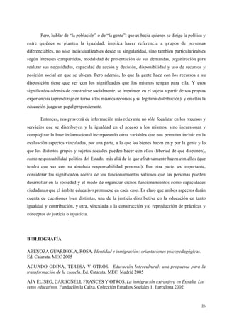 26
Pero, hablar de “la población” o de “la gente”, que es hacia quienes se dirige la política y
entre quiénes se plantea la igualdad, implica hacer referencia a grupos de personas
diferenciables, no sólo individualizables desde su singularidad, sino también particularizables
según intereses compartidos, modalidad de presentación de sus demandas, organización para
realizar sus necesidades, capacidad de acción y decisión, disponibilidad y uso de recursos y
posición social en que se ubican. Pero además, lo que la gente hace con los recursos a su
disposición tiene que ver con los significados que los mismos tengan para ella. Y esos
significados además de construirse socialmente, se imprimen en el sujeto a partir de sus propias
experiencias (aprendizaje en torno a los mismos recursos y su legítima distribución), y en ellas la
educación juega un papel preponderante.
Entonces, nos proveerá de información más relevante no sólo focalizar en los recursos y
servicios que se distribuyen y la igualdad en el acceso a los mismos, sino incursionar y
complejizar la base informacional incorporando otras variables que nos permitan incluir en la
evaluación aspectos vinculados, por una parte, a lo que los bienes hacen en y por la gente y lo
que los distintos grupos y sujetos sociales pueden hacer con ellos (libertad de que disponen),
como responsabilidad política del Estado, más allá de lo que efectivamente hacen con ellos (que
tendrá que ver con su absoluta responsabilidad personal). Por otra parte, es importante,
considerar los significados acerca de los funcionamientos valiosos que las personas pueden
desarrollar en la sociedad y el modo de organizar dichos funcionamientos como capacidades
ciudadanas que el ámbito educativo promueve en cada caso. Es claro que ambos aspectos darán
cuenta de cuestiones bien distintas, una de la justicia distributiva en la educación en tanto
igualdad y contribución, y otra, vinculada a la construcción y/o reproducción de prácticas y
conceptos de justicia o injusticia.
BIBLIOGRAFÍA
ABENOZA GUARDIOLA, ROSA. Identidad e inmigración: orientaciones psicopedagógicas.
Ed. Catarata. MEC 2005
AGUADO ODINA, TERESA Y OTROS. Educación Intercultural: una propuesta para la
transformación de la escuela. Ed. Catarata. MEC. Madrid 2005
AJA ELISEO, CARBONELL FRANCES Y OTROS. La inmigración extranjera en España. Los
retos educativos. Fundación la Caixa. Colección Estudios Sociales 1. Barcelona 2002
 