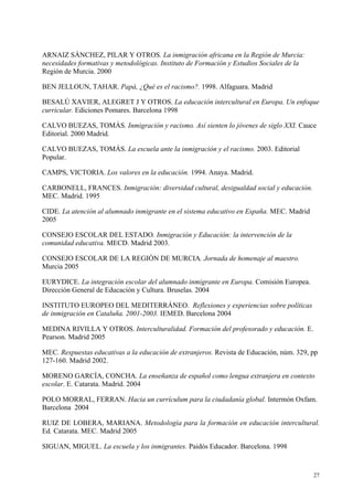 27
ARNAIZ SÁNCHEZ, PILAR Y OTROS. La inmigración africana en la Región de Murcia:
necesidades formativas y metodológicas. Instituto de Formación y Estudios Sociales de la
Región de Murcia. 2000
BEN JELLOUN, TAHAR. Papá, ¿Qué es el racismo?. 1998. Alfaguara. Madrid
BESALÚ XAVIER, ALEGRET J Y OTROS. La educación intercultural en Europa. Un enfoque
curricular. Ediciones Pomares. Barcelona 1998
CALVO BUEZAS, TOMÁS. Inmigración y racismo. Así sienten lo jóvenes de siglo XXI. Cauce
Editorial. 2000 Madrid.
CALVO BUEZAS, TOMÁS. La escuela ante la inmigración y el racismo. 2003. Editorial
Popular.
CAMPS, VICTORIA. Los valores en la educación. 1994. Anaya. Madrid.
CARBONELL, FRANCES. Inmigración: diversidad cultural, desigualdad social y educación.
MEC. Madrid. 1995
CIDE. La atención al alumnado inmigrante en el sistema educativo en España. MEC. Madrid
2005
CONSEJO ESCOLAR DEL ESTADO. Inmigración y Educación: la intervención de la
comunidad educativa. MECD. Madrid 2003.
CONSEJO ESCOLAR DE LA REGIÓN DE MURCIA. Jornada de homenaje al maestro.
Murcia 2005
EURYDICE. La integración escolar del alumnado inmigrante en Europa. Comisión Europea.
Dirección General de Educación y Cultura. Bruselas. 2004
INSTITUTO EUROPEO DEL MEDITERRÁNEO. Reflexiones y experiencias sobre políticas
de inmigración en Cataluña. 2001-2003. IEMED. Barcelona 2004
MEDINA RIVILLA Y OTROS. Interculturalidad. Formación del profesorado y educación. E.
Pearson. Madrid 2005
MEC. Respuestas educativas a la educación de extranjeros. Revista de Educación, núm. 329, pp
127-160. Madrid 2002.
MORENO GARCÍA, CONCHA. La enseñanza de español como lengua extranjera en contexto
escolar. E. Catarata. Madrid. 2004
POLO MORRAL, FERRAN. Hacia un currículum para la ciudadanía global. Intermón Oxfam.
Barcelona 2004
RUIZ DE LOBERA, MARIANA. Metodología para la formación en educación intercultural.
Ed. Catarata. MEC. Madrid 2005
SIGUAN, MIGUEL. La escuela y los inmigrantes. Paidós Educador. Barcelona. 1998
 