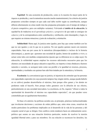 3
Equidad: En una economía de producción, como es la nuestra (la mayor parte de la
riqueza es producida, y aun la naturaleza necesita mucho mantenimiento), los criterios de justicia
propuestos coinciden siempre en que cada cual debe recibir según su contribución, aunque
difieren abiertamente en cómo medir ésta (las propuestas principales son el tiempo de trabajo y
el precio competitivo, pero con múltiples variantes). Volviendo al ámbito de la educación, la
equidad ha de traducirse en el aprendizaje práctico y progresivo de que nada se consigue sin
esfuerzo y de la correspondencia entre contribución y retribución, entre desempeño y logro, lo
que requiere un sistema minucioso y justo de evaluación y orientación.
Solidaridad: Hasta aquí, la justicia entre iguales, pero hay que contar también con los
que no son iguales y con lo que no es justicia. No son iguales quienes nacen con menores
capacidades, bien sea por causa de la naturaleza (discapacidades) o incluso de la historia
(desventajas), y, puesto que queremos una sociedad de iguales, hemos de ayudarles a vivir y a
actuar como tales con medidas compensatorias (puesto que su diferencia no es culpa suya). En
educación, la solidaridad supone emplear los recursos adicionales necesarios para que los
alumnos con necesidades de apoyo educativo específico, no importa si éstas obedecen a factores
naturales o sociales, se acerquen tanto como sea posible a la igualdad en recursos, procesos,
oportunidades y resultados con quienes han sido bien tratados por la naturaleza y la historia.
Excelencia: La conveniencia (que no justicia, ni injusticia) de estimular que las personas
con capacidades especiales (en cuya posesión tampoco hay ningún mérito, aunque pueda haberlo
en su cultivo) puedan desarrollarlas al máximo, bien porque ellos ganan y los demás no
perdemos nada al hacerlo, bien porque todos ganamos con la difusión de sus efectos,
particularmente en una sociedad innovadora. La excelencia, en fin, requiere “ofrecer a todos la
oportunidad de desarrollar al máximo sus capacidades especiales”, sin que puedan verse
constreñidos por un igualitarismo burocrático.
En base a lo anterior, las políticas sociales son, en principio, prácticas institucionalizadas
que involucran decisiones y acciones de orden público que, entre otras cosas, resuelven de
modos particulares los problemas implicados en el desarrollo de la vida de las personas y del
conjunto social al que se dirigen. Esto conlleva cierta tendencia hacia un ordenamiento socio-
político que asume en una situación histórica particular, modos de resolver la tensión
igualdad–libertad entre y para sus miembros. En esa relación se reconocen los derechos, las
 