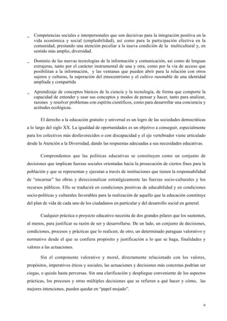 6
_ Competencias sociales e interpersonales que son decisivas para la integración positiva en la
vida económica y social (empleabilidad), así como para la participación efectiva en la
comunidad, prestando una atención peculiar a la nueva condición de la multicultural y, en
sentido más amplio, diversidad.
_ Dominio de las nuevas tecnologías de la información y comunicación, así como de lenguas
extrajeras, tanto por el carácter instrumental de una y otra, como por la vía de acceso que
posibilitan a la información, y las ventanas que pueden abrir para la relación con otros
sujetos y culturas, la superación del etnocentrismo y el cultivo razonable de una identidad
ampliada y compartida
_ Aprendizaje de conceptos básicos de la ciencia y la tecnología, de forma que comporte la
capacidad de entender y usar sus conceptos y modos de pensar y hacer, tanto para analizar,
razones y resolver problemas con espíritu científicos, como para desarrollar una conciencia y
actitudes ecológicas.
El derecho a la educación gratuito y universal es un logro de las sociedades democráticas
a lo largo del siglo XX. La igualdad de oportunidades es un objetivo a conseguir, especialmente
para los colectivos más desfavorecidos o con discapacidad y el eje vertebrador viene articulado
desde la Atención a la Diversidad, dando las respuestas adecuadas a sus necesidades educativas.
Comprendemos que las políticas educativas se constituyen como un conjunto de
decisiones que implican fuerzas sociales orientadas hacia la prosecución de ciertos fines para la
población y que se representan y ejecutan a través de instituciones que tienen la responsabilidad
de “encarnar” las obras y direccionalizar estratégicamente las fuerzas socio-culturales y los
recursos públicos. Ello se traducirá en condiciones positivas de educabilidad y en condiciones
socio-políticas y culturales favorables para la realización de aquello que la educación constituye
del plan de vida de cada uno de los ciudadanos en particular y del desarrollo social en general.
Cualquier práctica o proyecto educativo necesita de dos grandes pilares que los sustenten,
al menos, para justificar su razón de ser y desarrollarse. De un lado, un conjunto de decisiones,
condiciones, procesos y prácticas que lo realicen; de otro, un determinado paraguas valorativo y
normativo desde el que se confiera propósito y justificación a lo que se haga, finalidades y
valores a las actuaciones.
Sin el componente valorativo y moral, directamente relacionado con los valores,
propósitos, imperativos éticos y sociales, las actuaciones y decisiones más concretas podrían ser
ciegas, o quizás hasta perversas. Sin una clarificación y despliegue conveniente de los aspectos
prácticas, los procesos y otras múltiples decisiones que se refieren a qué hacer y cómo, las
mejores intenciones, pueden quedar en “papel mojado”.
 