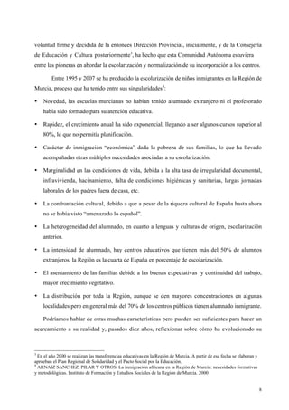 8
voluntad firme y decidida de la entonces Dirección Provincial, inicialmente, y de la Consejería
de Educación y Cultura posteriormente3
, ha hecho que esta Comunidad Autónoma estuviera
entre las pioneras en abordar la escolarización y normalización de su incorporación a los centros.
Entre 1995 y 2007 se ha producido la escolarización de niños inmigrantes en la Región de
Murcia, proceso que ha tenido entre sus singularidades4
:
• Novedad, las escuelas murcianas no habían tenido alumnado extranjero ni el profesorado
había sido formado para su atención educativa.
• Rapidez, el crecimiento anual ha sido exponencial, llegando a ser algunos cursos superior al
80%, lo que no permitía planificación.
• Carácter de inmigración “económica” dada la pobreza de sus familias, lo que ha llevado
acompañadas otras múltiples necesidades asociadas a su escolarización.
• Marginalidad en las condiciones de vida, debida a la alta tasa de irregularidad documental,
infravivienda, hacinamiento, falta de condiciones higiénicas y sanitarias, largas jornadas
laborales de los padres fuera de casa, etc.
• La confrontación cultural, debido a que a pesar de la riqueza cultural de España hasta ahora
no se había visto “amenazado lo español”.
• La heterogeneidad del alumnado, en cuanto a lenguas y culturas de origen, escolarización
anterior.
• La intensidad de alumnado, hay centros educativos que tienen más del 50% de alumnos
extranjeros, la Región es la cuarta de España en porcentaje de escolarización.
• El asentamiento de las familias debido a las buenas expectativas y continuidad del trabajo,
mayor crecimiento vegetativo.
• La distribución por toda la Región, aunque se den mayores concentraciones en algunas
localidades pero en general más del 70% de los centros públicos tienen alumnado inmigrante.
Podríamos hablar de otras muchas características pero pueden ser suficientes para hacer un
acercamiento a su realidad y, pasados diez años, reflexionar sobre cómo ha evolucionado su
3
En el año 2000 se realizan las transferencias educativas en la Región de Murcia. A partir de esa fecha se elaboran y
aprueban el Plan Regional de Solidaridad y el Pacto Social por la Educación.
4
ARNAIZ SÁNCHEZ, PILAR Y OTROS. La inmigración africana en la Región de Murcia: necesidades formativas
y metodológicas. Instituto de Formación y Estudios Sociales de la Región de Murcia. 2000
 