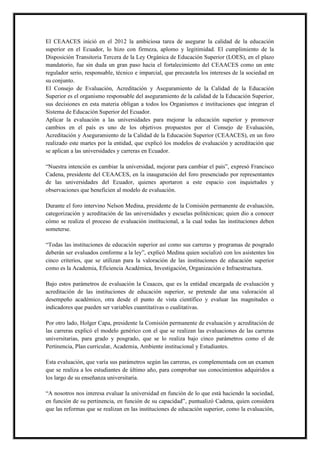 El CEAACES inició en el 2012 la ambiciosa tarea de asegurar la calidad de la educación
superior en el Ecuador, lo hizo con firmeza, aplomo y legitimidad. El cumplimiento de la
Disposición Transitoria Tercera de la Ley Orgánica de Educación Superior (LOES), en el plazo
mandatorio, fue sin duda un gran paso hacia el fortalecimiento del CEAACES como un ente
regulador serio, responsable, técnico e imparcial, que precautela los intereses de la sociedad en
su conjunto.
El Consejo de Evaluación, Acreditación y Aseguramiento de la Calidad de la Educación
Superior es el organismo responsable del aseguramiento de la calidad de la Educación Superior,
sus decisiones en esta materia obligan a todos los Organismos e instituciones que integran el
Sistema de Educación Superior del Ecuador.
Aplicar la evaluación a las universidades para mejorar la educación superior y promover
cambios en el país es uno de los objetivos propuestos por el Consejo de Evaluación,
Acreditación y Aseguramiento de la Calidad de la Educación Superior (CEAACES), en un foro
realizado este martes por la entidad, que explicó los modelos de evaluación y acreditación que
se aplican a las universidades y carreras en Ecuador.
“Nuestra intención es cambiar la universidad, mejorar para cambiar el país”, expresó Francisco
Cadena, presidente del CEAACES, en la inauguración del foro presenciado por representantes
de las universidades del Ecuador, quienes aportaron a este espacio con inquietudes y
observaciones que beneficien al modelo de evaluación.
Durante el foro intervino Nelson Medina, presidente de la Comisión permanente de evaluación,
categorización y acreditación de las universidades y escuelas politécnicas; quien dio a conocer
cómo se realiza el proceso de evaluación institucional, a la cual todas las instituciones deben
someterse.
“Todas las instituciones de educación superior así como sus carreras y programas de posgrado
deberán ser evaluados conforme a la ley”, explicó Medina quien socializó con los asistentes los
cinco criterios, que se utilizan para la valoración de las instituciones de educación superior
como es la Academia, Eficiencia Académica, Investigación, Organización e Infraestructura.
Bajo estos parámetros de evaluación la Ceaaces, que es la entidad encargada de evaluación y
acreditación de las instituciones de educación superior, se pretende dar una valoración al
desempeño académico, otra desde el punto de vista científico y evaluar las magnitudes o
indicadores que pueden ser variables cuantitativas o cualitativas.
Por otro lado, Holger Capa, presidente la Comisión permanente de evaluación y acreditación de
las carreras explicó el modelo genérico con el que se realizan las evaluaciones de las carreras
universitarias, para grado y posgrado, que se lo realiza bajo cinco parámetros como el de
Pertinencia, Plan curricular, Academia, Ambiente institucional y Estudiantes.
Esta evaluación, que varía sus parámetros según las carreras, es complementada con un examen
que se realiza a los estudiantes de último año, para comprobar sus conocimientos adquiridos a
los largo de su enseñanza universitaria.
“A nosotros nos interesa evaluar la universidad en función de lo que está haciendo la sociedad,
en función de su pertinencia, en función de su capacidad”, puntualizó Cadena, quien considera
que las reformas que se realizan en las instituciones de educación superior, como la evaluación,
 