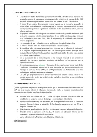 CONSIDERACIONES GENERALES:
 La elaboración de los documentos que caracterizan el SEA-CU ha estado presidida por
un amplio proceso de recogida de opiniones en todos colectivos de carreras de los CES
del MES. Se han recogido además las enviadas por los OACE con CES adscritos.
 El inicio de un proceso de evaluación externa supone que la carrera ha graduado, al
menos, cinco generaciones de estudiantes y que ha obtenido resultados satisfactorios en
las inspecciones parciales o generales realizadas en los dos últimos cursos, caso de
haberse realizado.
 Se propone mantener tres categorías de carreras: autorizadas (carreras aprobadas para
un OACE, y que éste autoriza iniciar en alguno de sus CES), acreditadas (que obtienen
en la evaluación externa entre 70% y 84% de los puntos) y de excelencia (con al menos
85% de los puntos).
 Los resultados de una evaluación externa tendrán una vigencia de cinco años.
 El período mínimo entre dos evaluaciones externas será de dos años.
 Se considera, a los efectos de las evaluaciones externas, que el "claustro de profesores"
es el conjunto de profesores propios del CES, con categoría docente principal desde
Instructor hasta Profesor Titular, que han impartido actividades docentes a esa carrera
en el último curso concluido.
 En la evaluación de la infraestructura se le otorgará potestad a las comisiones
nacionales de carreras a establecer requisitos particulares, en los casos en que se
considere necesario.
 Se requiere una esmerada selección y formación de los expertos para formar parte de las
Comisiones Evaluadoras, las que han de estar integradas por profesionales de elevado
prestigio de los CES, de los OACE, de las Organizaciones de Profesionales y de otras
instituciones, según corresponda en cada caso.
 Los CES que proponen iniciar un proceso de evaluación externa a una o varias de sus
carreras asumen los gastos que se deriven del traslado y atención a la correspondiente
Comisión Evaluadora.
INTERROGANTES PRINCIPALES:
Quedan vigentes un conjunto de interrogantes finales que se pueden derivar de la aplicación del
SEA-CU en el sistema cubano de Educación Superior, los cuales se enuncian resumidamente a
continuación con el único propósito de identificarlas:
 Situación con las carreras de un CES que no logren obtener una certificación de
acreditadas en un cierto periodo de tiempo y su impacto en el territorio.
 Repercusión del SEA-CU y sus resultados, en la imagen internacional de la Educación
Superior Cubana, incluida la ubicación de los becarios extranjeros en los CES y el
pregrado compensado.
 Relación entre la aplicación del SEA-CU y el sistema de ingreso a la Educación Superior.
 Relación entre la aplicación del SEA-CU, el sistema de ubicación laboral de los
egresados y el perfeccionamiento empresarial.
 Marco administrativo, financiero e institucional del sistema.
CONCLUSIONES
 