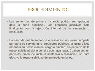 PROCEDIMIENTO
• Las sentencias de primera instancia podrán ser apeladas
ante la corte provincial. Los procesos judiciales sólo
finalizarán con la ejecución integral de la sentencia o
resolución.
• En caso de que la sentencia o resolución no fuese cumplida
por parte de servidoras o servidores públicos, la jueza o juez
ordenará su destitución del cargo o empleo, sin perjuicio de la
responsabilidad civil o penal a que haya lugar. Cuando sea un
particular quien incumpla la sentencia o resolución, se hará
efectiva la responsabilidad determinada en la ley.
 