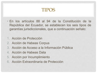 TIPOS
• En los artículos 88 al 94 de la Constitución de la
República del Ecuador, se establecen los seis tipos de
garantías jurisdiccionales, que a continuación señalo:
1. Acción de Protección
2. Acción de Habeas Corpus
3. Acción de Acceso a la Información Pública
4. Acción de Habeas Data
5. Acción por Incumplimiento
6. Acción Extraordinaria de Protección
 