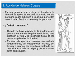 2. Acción de Habeas Corpus
• Es una garantía que protege el derecho a la
libertad de quien se encuentra privado de ella
de forma ilegal, arbitraria o ilegítima, por orden
de Autoridad Pública o de cualquier persona.
• ¿Cuándo presentar?
• Cuando se haya privado de la libertad a una
persona de manera ilegal o fraudulenta, para
proteger la vida y la integridad física de las
personas privadas de libertad.
• En caso de que una persona sea exiliada
forzosamente, por desaparición forzosa, por
tortura o cuando por expulsión pretenda ser
devuelta a su país de origen y por esta causa
sufra persecución.
 