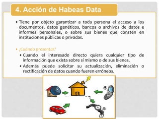 • Tiene por objeto garantizar a toda persona el acceso a los
documentos, datos genéticos, bancos o archivos de datos e
informes personales, o sobre sus bienes que consten en
instituciones públicas o privadas.
• ¿Cuándo presentar?
• Cuando el interesado directo quiera cualquier tipo de
información que exista sobre sí mismo o de sus bienes.
• Además puede solicitar su actualización, eliminación o
rectificación de datos cuando fueren erróneos.
4. Acción de Habeas Data
 
