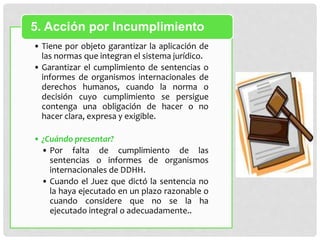 • Tiene por objeto garantizar la aplicación de
las normas que integran el sistema jurídico.
• Garantizar el cumplimiento de sentencias o
informes de organismos internacionales de
derechos humanos, cuando la norma o
decisión cuyo cumplimiento se persigue
contenga una obligación de hacer o no
hacer clara, expresa y exigible.
• ¿Cuándo presentar?
• Por falta de cumplimiento de las
sentencias o informes de organismos
internacionales de DDHH.
• Cuando el Juez que dictó la sentencia no
la haya ejecutado en un plazo razonable o
cuando considere que no se la ha
ejecutado integral o adecuadamente..
5. Acción por Incumplimiento
 