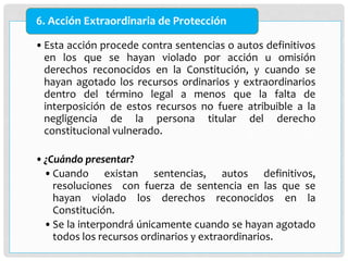 •Esta acción procede contra sentencias o autos definitivos
en los que se hayan violado por acción u omisión
derechos reconocidos en la Constitución, y cuando se
hayan agotado los recursos ordinarios y extraordinarios
dentro del término legal a menos que la falta de
interposición de estos recursos no fuere atribuible a la
negligencia de la persona titular del derecho
constitucional vulnerado.
•¿Cuándo presentar?
•Cuando existan sentencias, autos definitivos,
resoluciones con fuerza de sentencia en las que se
hayan violado los derechos reconocidos en la
Constitución.
•Se la interpondrá únicamente cuando se hayan agotado
todos los recursos ordinarios y extraordinarios.
6. Acción Extraordinaria de Protección
 
