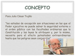 CONCEPTO
Para Julio César Trujillo
“los estados de excepción son situaciones en las que el
Poder ejecutivo no puede salvar la seguridad externa o
el orden público con las facultades ordinarias que la
Constitución y las leyes le atribuyen y, por lo mismo,
necesita para el efecto potestades extraordinarias
hasta que los peligros sean conjurados”
 
