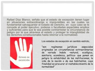 Rafael Díaz Blanco, señala que el estado de excepción tienen lugar
en situaciones extraordinarias e imprevisibles en las cuales es
fundamental salvaguardar el Estado de Derecho, en cuyo caso se le
concede al poder ejecutivo, poderes o facultades especiales amplios
y suficientes para que le sea posible contrarrestar la circunstancia de
peligro por la que atraviesa el estado y proteger la intangibilidad de
los derechos constitucionales hasta retornar a la normalidad.
Los estados de excepción en sentido estricto,
“son regímenes jurídicos especiales
originados en circunstancias extraordinarias
de variada índole –natural, ecológica,
sanitaria, económica, política- que ponen en
peligro la estabilidad de las instituciones, la
vida de la nación o de sus habitantes, cuya
finalidad es procurar el restablecimiento de la
normalidad”
 