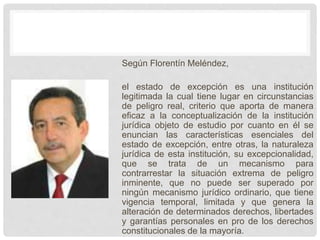 Según Florentín Meléndez,
el estado de excepción es una institución
legitimada la cual tiene lugar en circunstancias
de peligro real, criterio que aporta de manera
eficaz a la conceptualización de la institución
jurídica objeto de estudio por cuanto en él se
enuncian las características esenciales del
estado de excepción, entre otras, la naturaleza
jurídica de esta institución, su excepcionalidad,
que se trata de un mecanismo para
contrarrestar la situación extrema de peligro
inminente, que no puede ser superado por
ningún mecanismo jurídico ordinario, que tiene
vigencia temporal, limitada y que genera la
alteración de determinados derechos, libertades
y garantías personales en pro de los derechos
constitucionales de la mayoría.
 