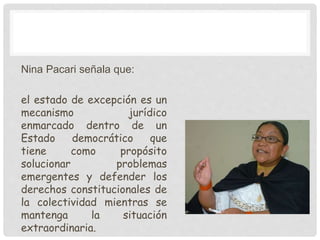 Nina Pacari señala que:
el estado de excepción es un
mecanismo jurídico
enmarcado dentro de un
Estado democrático que
tiene como propósito
solucionar problemas
emergentes y defender los
derechos constitucionales de
la colectividad mientras se
mantenga la situación
extraordinaria.
 