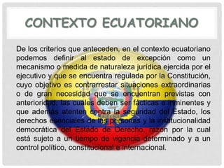 CONTEXTO ECUATORIANO
De los criterios que anteceden, en el contexto ecuatoriano
podemos definir al estado de excepción como un
mecanismo o medida de naturaleza jurídica ejercida por el
ejecutivo y que se encuentra regulada por la Constitución,
cuyo objetivo es contrarrestar situaciones extraordinarias
o de gran necesidad que se encuentran previstas con
anterioridad, las cuales deben ser fácticas e inminentes y
que además atenten contra la seguridad del Estado, los
derechos esenciales de las personas y la institucionalidad
democrática del Estado de Derecho, razón por la cual
está sujeto a un tiempo de vigencia determinado y a un
control político, constitucional e internacional.
 